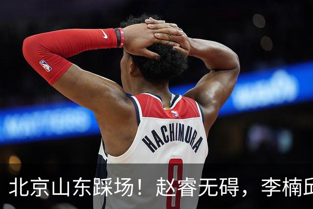 北京山东踩场！赵睿无碍，李楠邱彪互相展望比赛，高诗岩恢复不错