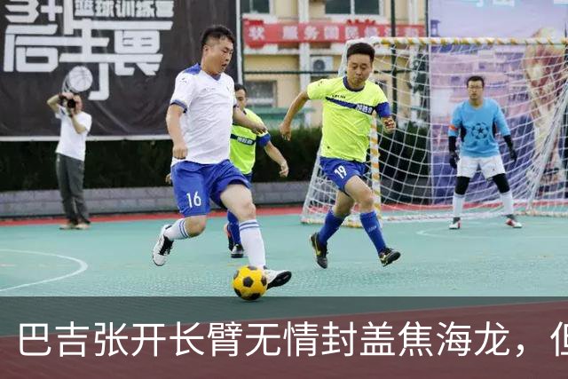 巴吉张开长臂无情封盖焦海龙，但头部撞到摄像机受伤