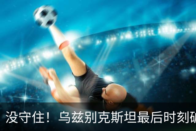 没守住！乌兹别克斯坦最后时刻破门，中国队遭补时绝平
