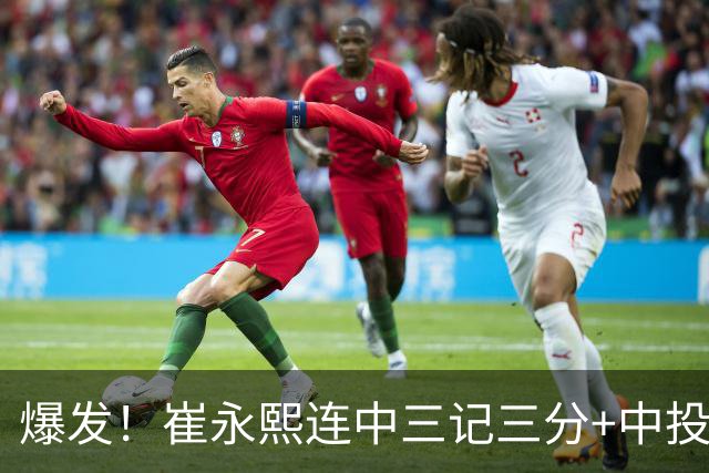 爆发！崔永熙连中三记三分+中投，末节个人独得13分