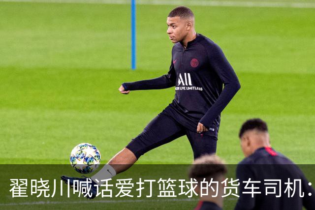 翟晓川喊话爱打篮球的货车司机：来首钢主场为我们加油