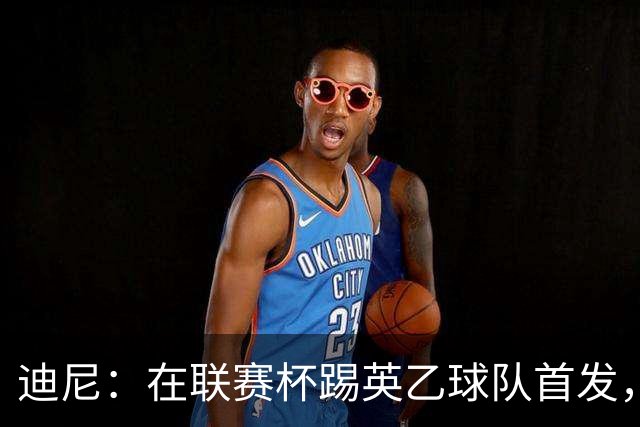 迪尼：在联赛杯踢英乙球队首发，约克雷斯应该感到自己被塔帅冒犯