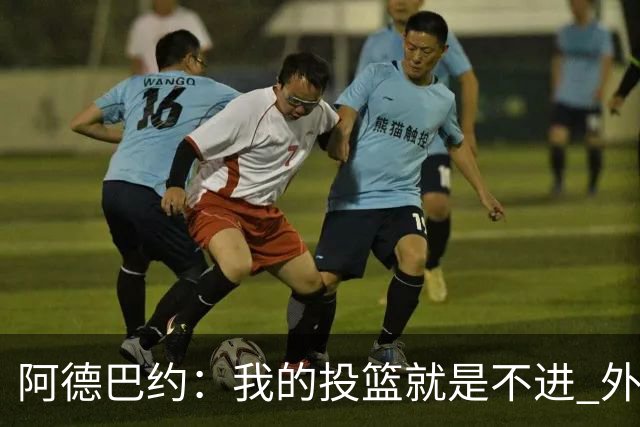 阿德巴约：我的投篮就是不进 外界舆论想让我当替罪羊！