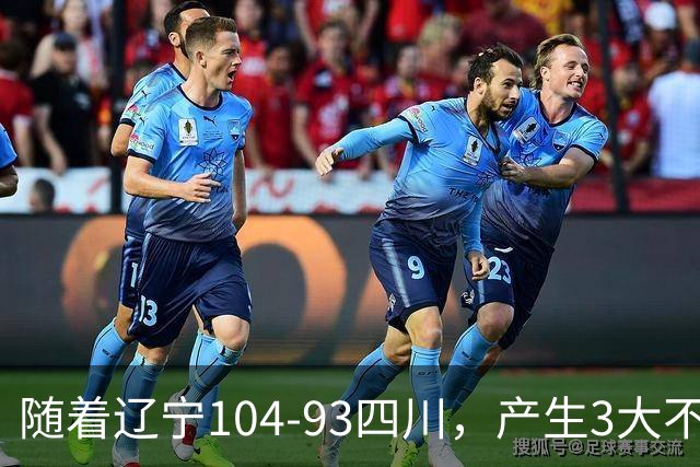 随着辽宁104-93四川，产生3大不可思议2个不争事实，诞生全场MVP