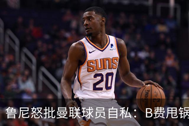 鲁尼怒批曼联球员自私：B费甩锅暴露责任感缺失